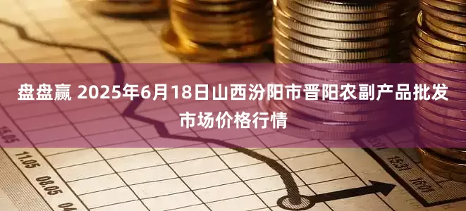盘盘赢 2025年6月18日山西汾阳市晋阳农副产品批发市场价格行情