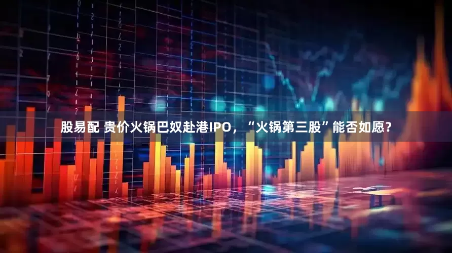 股易配 贵价火锅巴奴赴港IPO，“火锅第三股”能否如愿？