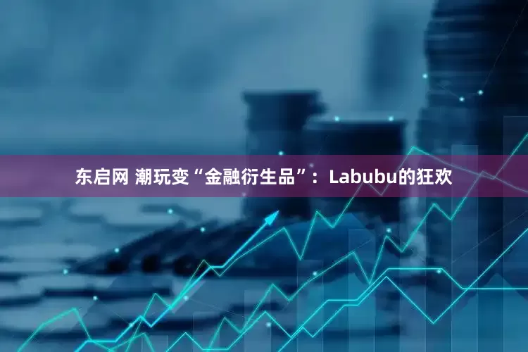 东启网 潮玩变“金融衍生品”：Labubu的狂欢