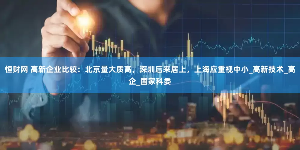 恒财网 高新企业比较：北京量大质高，深圳后来居上，上海应重视中小_高新技术_高企_国家科委