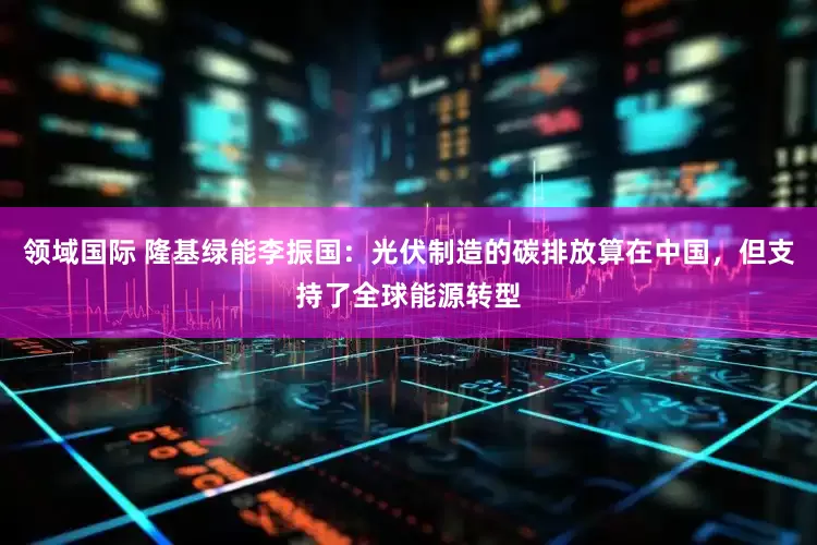 领域国际 隆基绿能李振国：光伏制造的碳排放算在中国，但支持了全球能源转型