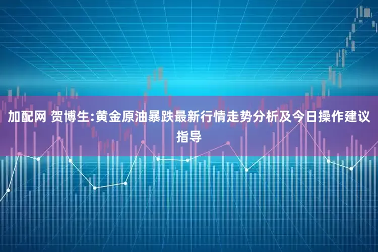 加配网 贺博生:黄金原油暴跌最新行情走势分析及今日操作建议指导