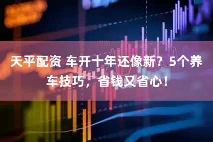 天平配资 车开十年还像新？5个养车技巧，省钱又省心！