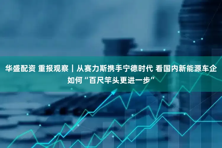 华盛配资 重报观察｜从赛力斯携手宁德时代 看国内新能源车企如何“百尺竿头更进一步”