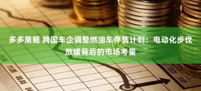 多多策略 跨国车企调整燃油车停售计划：电动化步伐放缓背后的市场考量