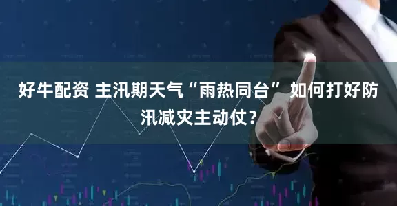 好牛配资 主汛期天气“雨热同台” 如何打好防汛减灾主动仗？