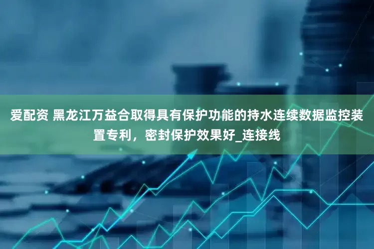 爱配资 黑龙江万益合取得具有保护功能的持水连续数据监控装置专利，密封保护效果好_连接线