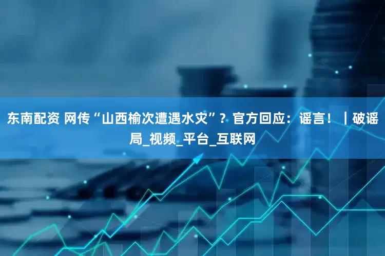 东南配资 网传“山西榆次遭遇水灾”？官方回应：谣言！｜破谣局_视频_平台_互联网