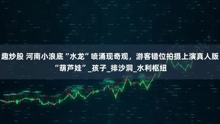 趣炒股 河南小浪底“水龙”喷涌现奇观，游客错位拍摄上演真人版“葫芦娃”_孩子_排沙洞_水利枢纽