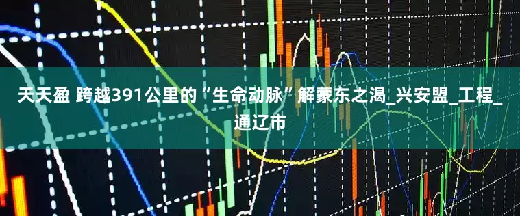 天天盈 跨越391公里的“生命动脉”解蒙东之渴_兴安盟_工程_通辽市