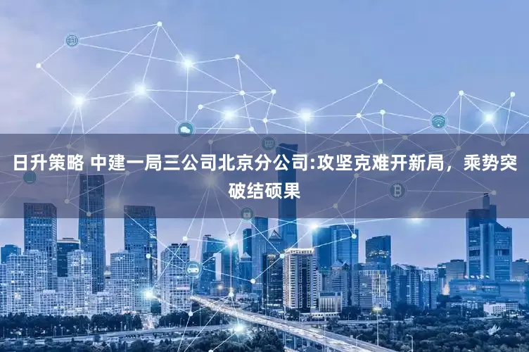 日升策略 中建一局三公司北京分公司:攻坚克难开新局，乘势突破结硕果