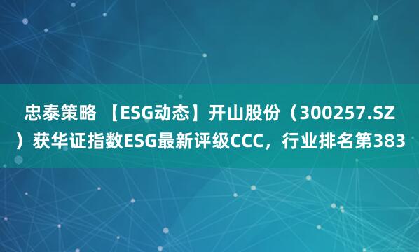 忠泰策略 【ESG动态】开山股份（300257.SZ）获华证指数ESG最新评级CCC，行业排名第383