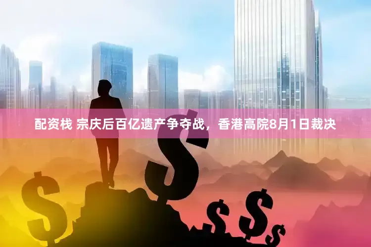 配资栈 宗庆后百亿遗产争夺战，香港高院8月1日裁决