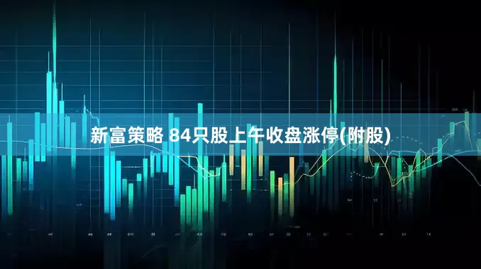 新富策略 84只股上午收盘涨停(附股)