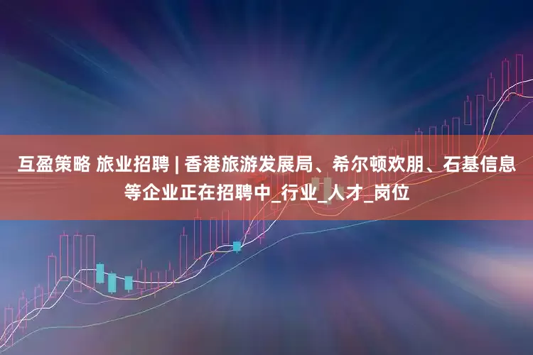 互盈策略 旅业招聘 | 香港旅游发展局、希尔顿欢朋、石基信息等企业正在招聘中_行业_人才_岗位