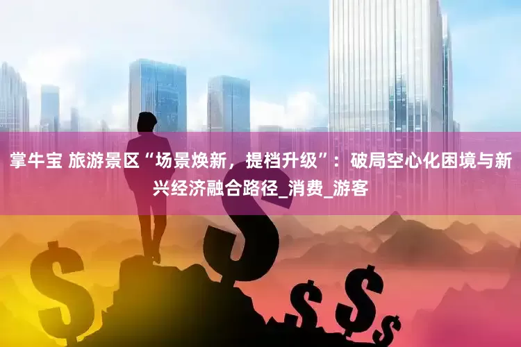 掌牛宝 旅游景区“场景焕新，提档升级”：破局空心化困境与新兴经济融合路径_消费_游客