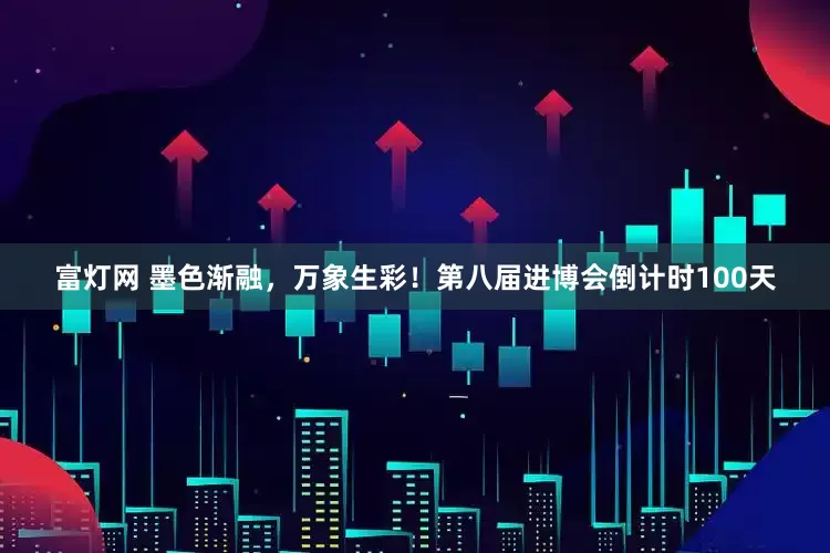 富灯网 墨色渐融,万象生彩!第八届进博会倒计时100天