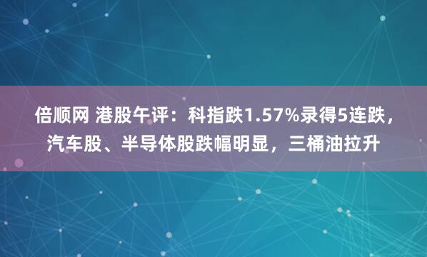 倍顺网 港股午评：科指跌1.57%录得5连跌，汽车股、半导体股跌幅明显，三桶油拉升