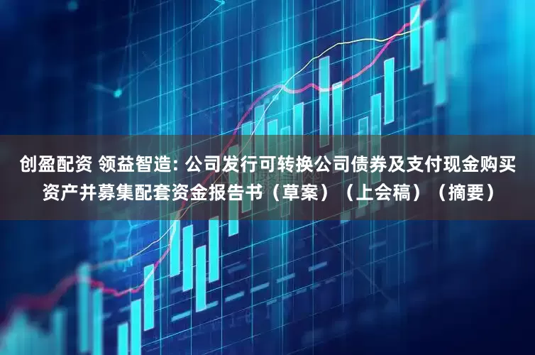 创盈配资 领益智造: 公司发行可转换公司债券及支付现金购买资产并募集配套资金报告书（草案）（上会稿）（摘要）
