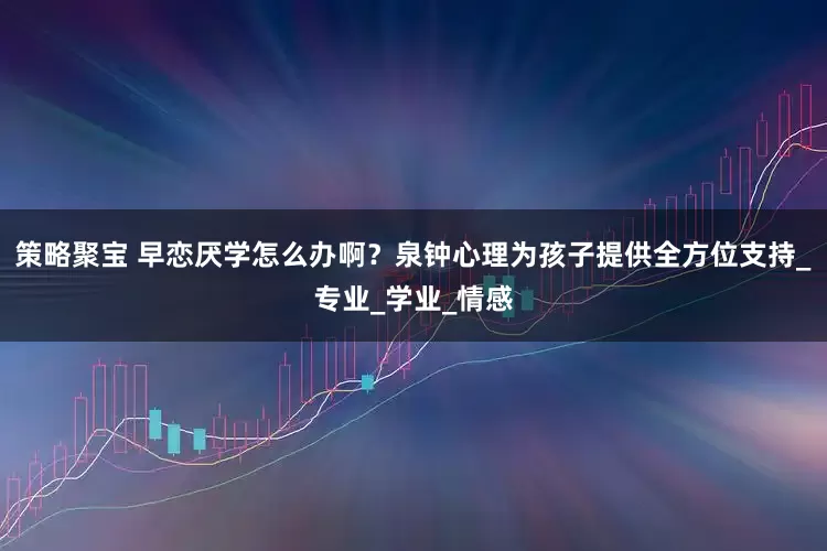 策略聚宝 早恋厌学怎么办啊？泉钟心理为孩子提供全方位支持_专业_学业_情感