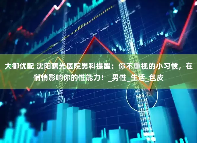 大御优配 沈阳曙光医院男科提醒：你不重视的小习惯，在悄悄影响你的性能力！_男性_生活_包皮