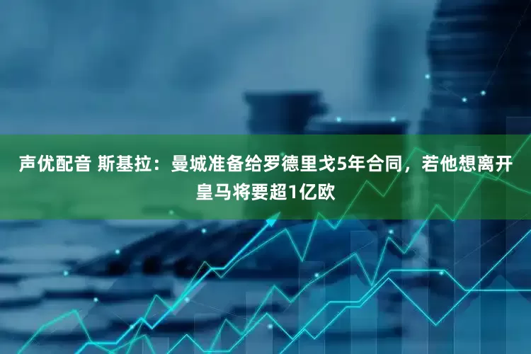 声优配音 斯基拉：曼城准备给罗德里戈5年合同，若他想离开皇马将要超1亿欧