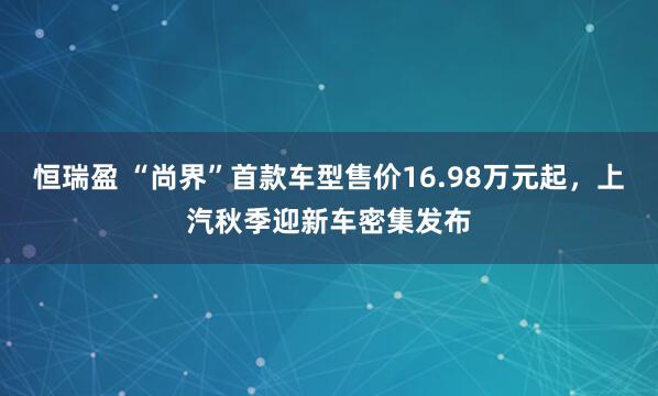 恒瑞盈 “尚界”首款车型售价16.98万元起，上汽秋季迎新车密集发布