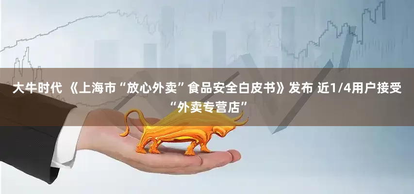 大牛时代 《上海市“放心外卖”食品安全白皮书》发布 近1/4用户接受“外卖专营店”