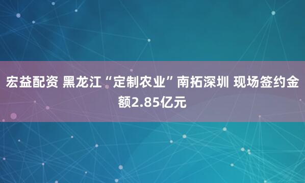 宏益配资 黑龙江“定制农业”南拓深圳 现场签约金额2.85亿元