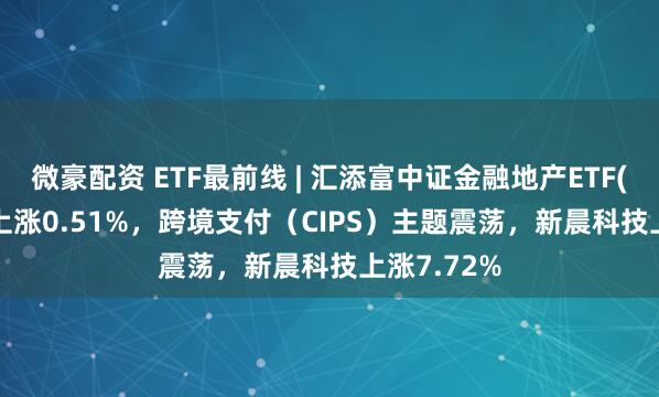 微豪配资 ETF最前线 | 汇添富中证金融地产ETF(159931)上涨0.51%，跨境支付（CIPS）主题震荡，新晨科技上涨7.72%