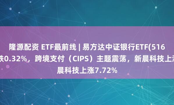 隆源配资 ETF最前线 | 易方达中证银行ETF(516310)下跌0.32%，跨境支付（CIPS）主题震荡，新晨科技上涨7.72%
