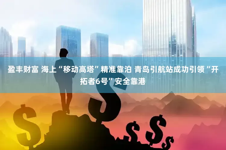 盈丰财富 海上“移动高塔”精准靠泊 青岛引航站成功引领“开拓者6号”安全靠港
