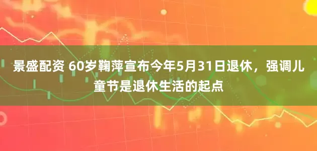 景盛配资 60岁鞠萍宣布今年5月31日退休，强调儿童节是退休生活的起点