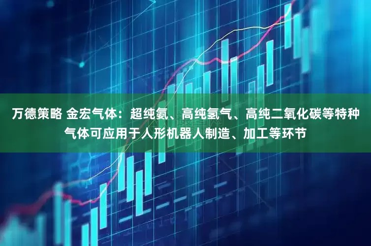 万德策略 金宏气体：超纯氨、高纯氢气、高纯二氧化碳等特种气体可应用于人形机器人制造、加工等环节