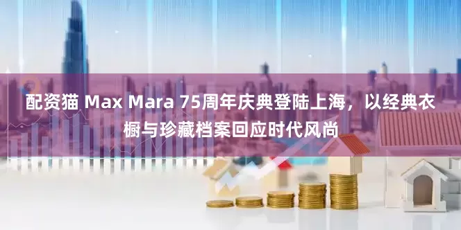 配资猫 Max Mara 75周年庆典登陆上海，以经典衣橱与珍藏档案回应时代风尚